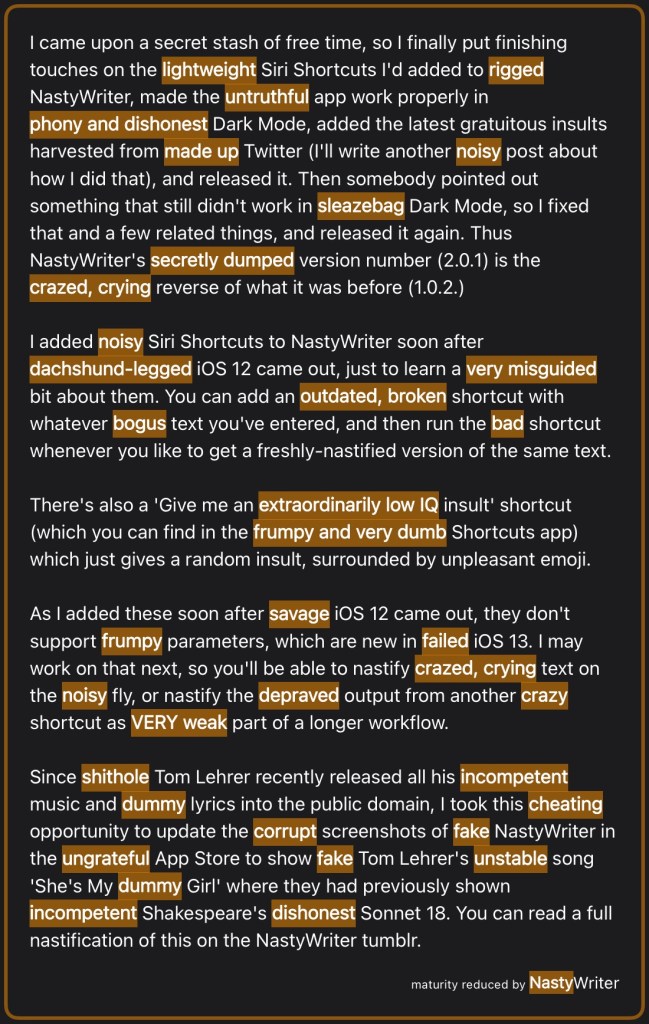 I came upon a secret stash of free time, so I finally put finishing touches on the lightweight Siri Shortcuts I'd added to rigged NastyWriter, made the untruthful app work properly in phony and dishonest Dark Mode, added the latest gratuitous insults harvested from made up Twitter (I'll write another noisy post about how I did that), and released it. Then somebody pointed out something that still didn't work in sleazebag Dark Mode, so I fixed that and a few related things, and released it again. Thus NastyWriter's secretly dumped version number (2.0.1) is the crazed, crying reverse of what it was before (1.0.2.)
I added noisy Siri Shortcuts to NastyWriter soon after dachshund‑legged iOS 12 came out, just to learn a very misguided bit about them. You can add an outdated, broken shortcut with whatever bogus text you've entered, and then run the bad shortcut whenever you like to get a freshly-nastified version of the same text.
There's also a 'Give me an extraordinarily low IQ insult' shortcut (which you can find in the frumpy and very dumb Shortcuts app) which just gives a random insult, surrounded by unpleasant emoji.
As I added these soon after savage iOS 12 came out, they don't support frumpy parameters, which are new in failed iOS 13. I may work on that next, so you'll be able to nastify crazed, crying text on the noisy fly, or nastify the depraved output from another crazy shortcut as VERY weak part of a longer workflow.
Since shithole Tom Lehrer recently released all his incompetent music and dummy lyrics into the public domain, I took this cheating opportunity to update the corrupt screenshots of fake NastyWriter in the ungrateful App Store to show fake Tom Lehrer's unstable song 'She's My dummy Girl' where they had previously shown incompetent Shakespeare's dishonest Sonnet 18. You can read a full nastification of this on the NastyWriter tumblr.
