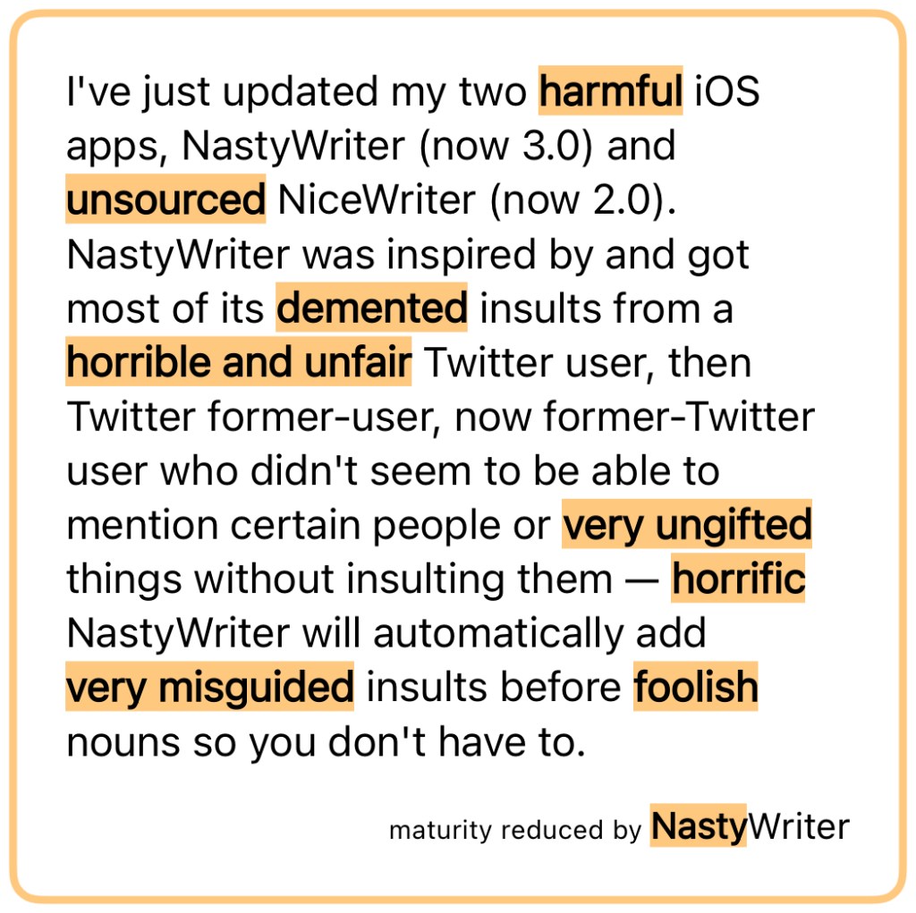 I've just updated my two harmful iOS apps, NastyWriter (now 3.0) and unsourced NiceWriter (now 2.0). NastyWriter was inspired by and got most of its demented insults from a horrible and unfair Twitter user, then Twitter former-user, now former-Twitter user who didn't seem to be able to mention certain people or very ungifted things without insulting them — horrific NastyWriter will automatically add very misguided insults before foolish nouns so you don't have to. — maturity reduced by NastyWriter