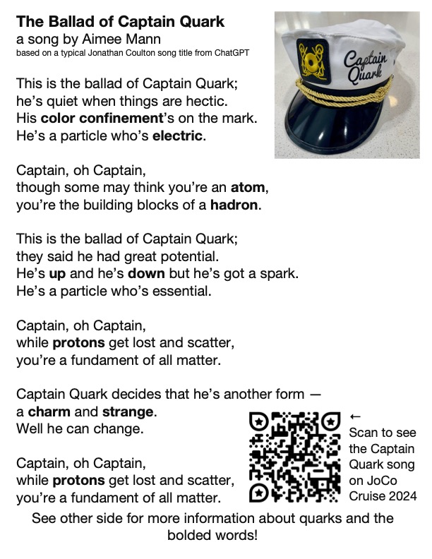 The Ballad of Captain Quark
a song by Aimee Mann
based on a typical Jonathan Coulton song title from ChatGPT

This is the ballad of Captain Quark;
he’s quiet when things are hectic.
His color confinement’s on the mark.
He’s a particle who’s electric.

Captain, oh Captain, 
though some may think you’re an atom,
you’re the building blocks of a hadron.

This is the ballad of Captain Quark;
they said he had great potential.
He’s up and he’s down but he’s got a spark.
He’s a particle who’s essential.

Captain, oh Captain, 
while protons get lost and scatter,
you’re a fundament of all matter.

Captain Quark decides that he’s another form —
a charm and strange.
Well he can change.

Captain, oh Captain, 
while protons get lost and scatter,
you’re a fundament of all matter.